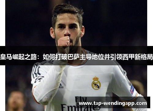 皇马崛起之路:如何打破巴萨主导地位并引领西甲新格局 皇马崛起之路:如何打破巴萨主导地位并引领西甲新格局