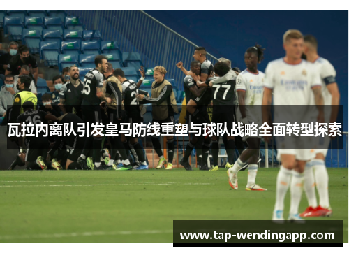 瓦拉内离队引发皇马防线重塑与球队战略全面转型探索 瓦拉内离队引发皇马防线重塑与球队战略全面转型探索