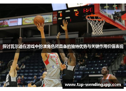 探讨瓦尔迪在游戏中扮演角色所具备的独特优势与关键作用价值表现 探讨瓦尔迪在游戏中扮演角色所具备的独特优势与关键作用价值表现
