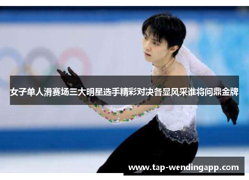 女子单人滑赛场三大明星选手精彩对决各显风采谁将问鼎金牌