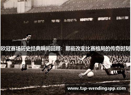 欧冠赛场历史经典瞬间回顾：那些改变比赛格局的传奇时刻