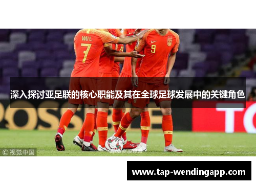 深入探讨亚足联的核心职能及其在全球足球发展中的关键角色