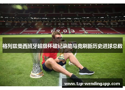 格列兹曼西班牙超级杯破纪录助马竞刷新历史进球总数