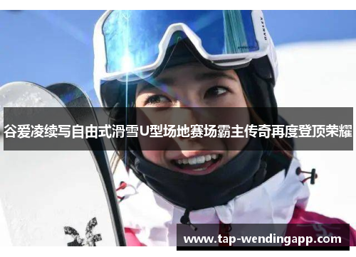 谷爱凌续写自由式滑雪U型场地赛场霸主传奇再度登顶荣耀